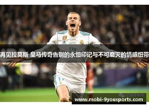再见拉莫斯 皇马传奇告别的永恒印记与不可磨灭的情感纽带
