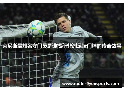 突尼斯最知名守门员是谁揭秘非洲足坛门神的传奇故事